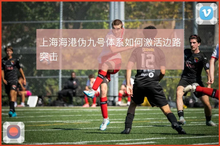 上海海港伪九号体系如何激活边路突击