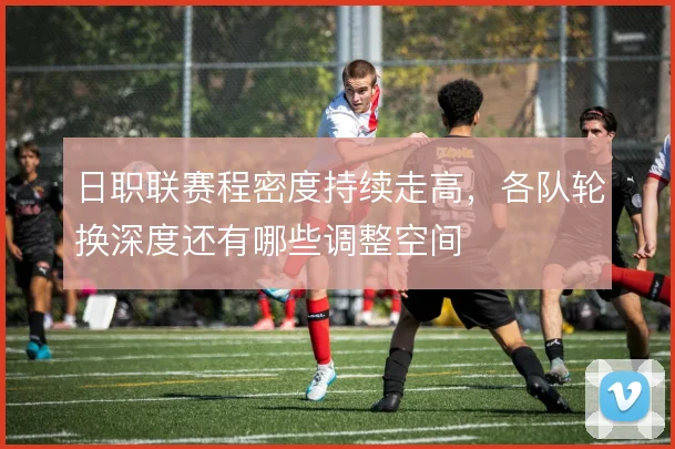 日职联赛程密度持续走高，各队轮换深度还有哪些调整空间