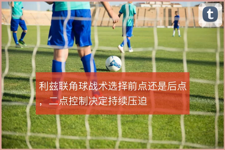 利兹联角球战术选择前点还是后点，二点控制决定持续压迫
