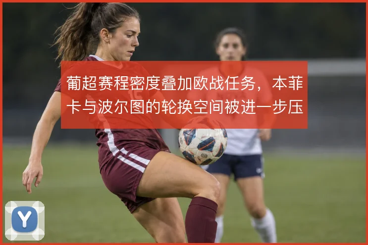 葡超赛程密度叠加欧战任务，本菲卡与波尔图的轮换空间被进一步压缩
