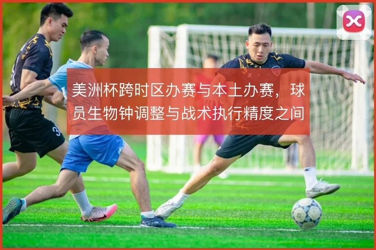 美洲杯跨时区办赛与本土办赛，球员生物钟调整与战术执行精度之间如何取舍