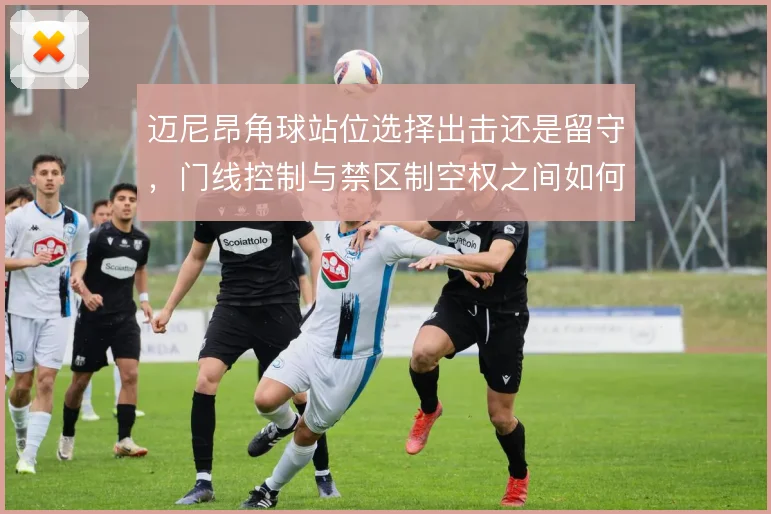 迈尼昂角球站位选择出击还是留守，门线控制与禁区制空权之间如何取舍
