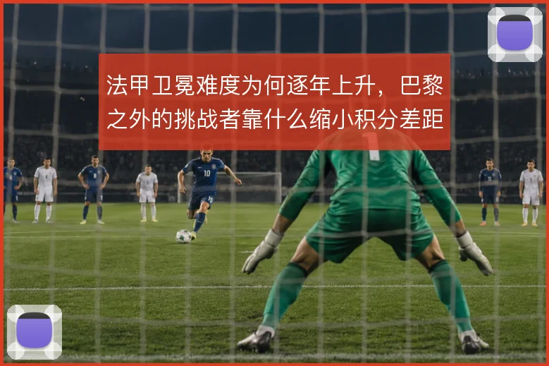法甲卫冕难度为何逐年上升，巴黎之外的挑战者靠什么缩小积分差距
